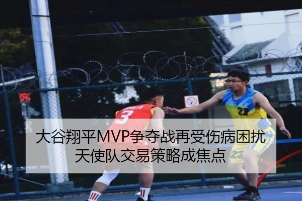 大谷翔平MVP争夺战再受伤病困扰 天使队交易策略成焦点