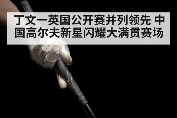 丁文一英国公开赛并列领先 中国高尔夫新星闪耀大满贯赛场