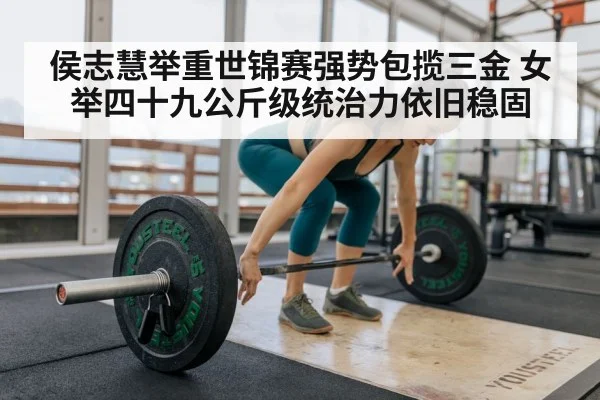 侯志慧举重世锦赛强势包揽三金 女举四十九公斤级统治力依旧稳固