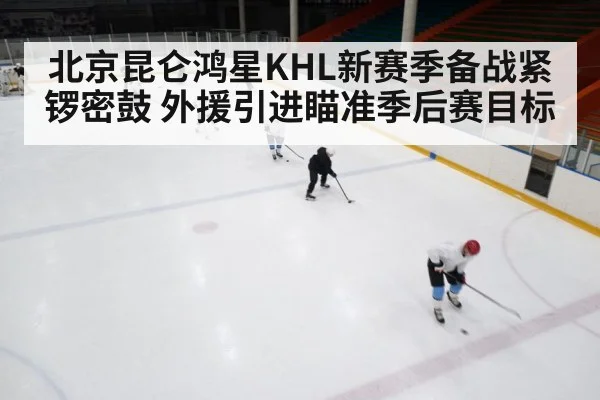 北京昆仑鸿星KHL新赛季备战紧锣密鼓 外援引进瞄准季后赛目标